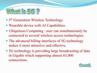  5th Generation Wireless Technology.

 Wearable device with AI Capabilities.
 Ubiquitous Computing : user can simultaneously be
connected to several wireless access technologies.
 The advanced billing interfaces of 5G technology
makes it more attractive and effective.
 5G technology is providing large broadcasting of data
in Gigabit which supporting almost 65,000
connections.

 