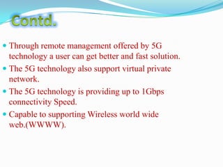  Through remote management offered by 5G

technology a user can get better and fast solution.
 The 5G technology also support virtual private
network.
 The 5G technology is providing up to 1Gbps
connectivity Speed.
 Capable to supporting Wireless world wide
web.(WWWW).

 