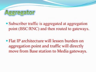  Subscriber traffic is aggregated at aggregation

point (BSC/RNC) and then routed to gateways.
 Flat IP architecture will lessen burden on

aggregation point and traffic will directly
move from Base station to Media gateways.

 