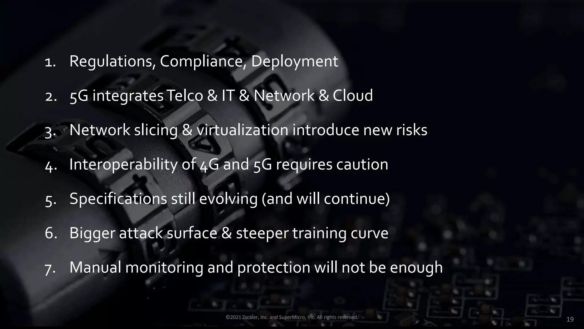 1. Regulations, Compliance, Deployment
2. 5G integratesTelco & IT & Network & Cloud
3. Network slicing & virtualization introduce new risks
4. Interoperability of 4G and 5G requires caution
5. Specifications still evolving (and will continue)
6. Bigger attack surface & steeper training curve
7. Manual monitoring and protection will not be enough
©2021 Zscaler, Inc. and SuperMicro, Inc. All rights reserved. 19
 