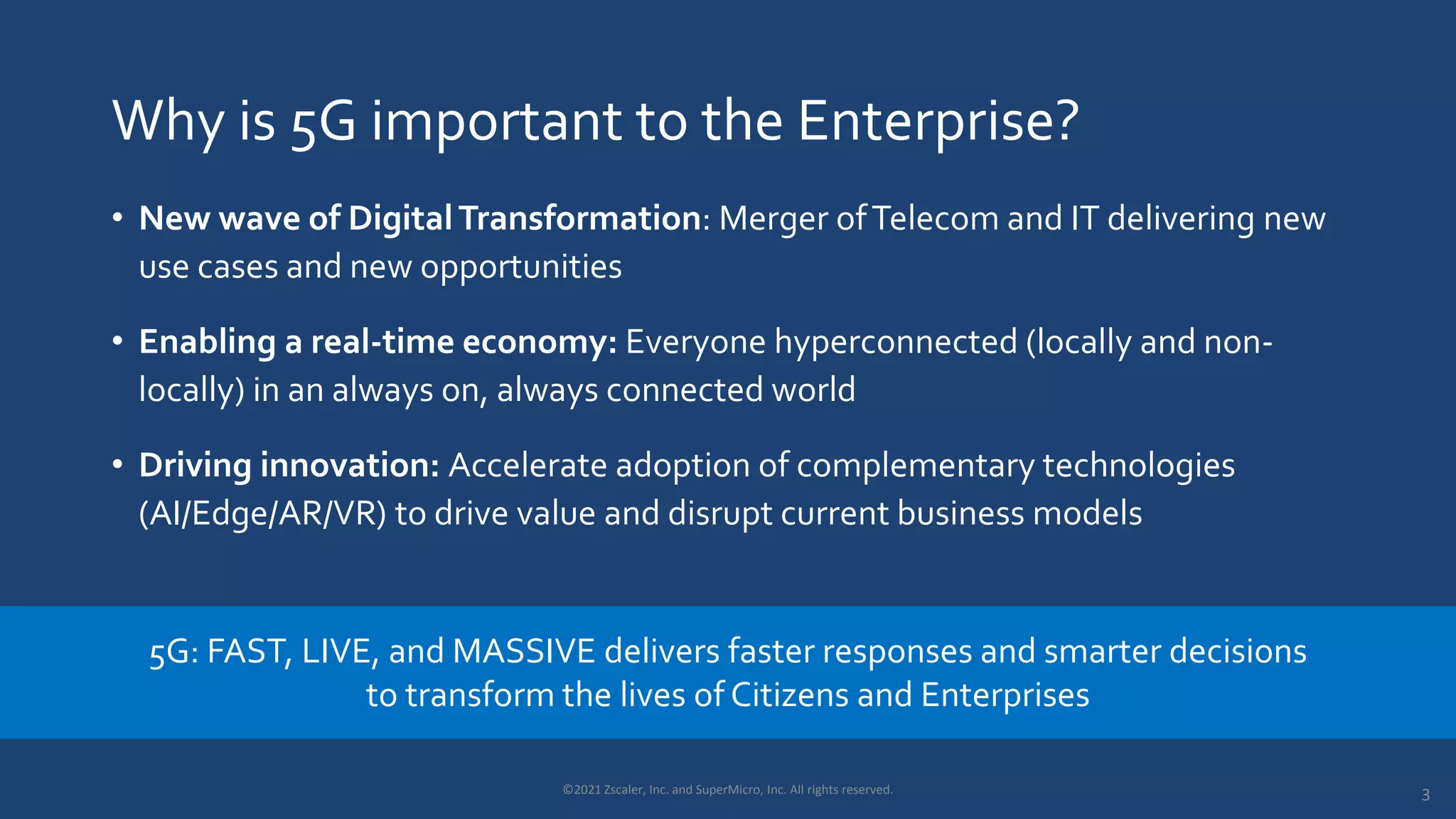 Why is 5G important to the Enterprise?
• New wave of DigitalTransformation: Merger ofTelecom and IT delivering new
use cases and new opportunities
• Enabling a real-time economy: Everyone hyperconnected (locally and non-
locally) in an always on, always connected world
• Driving innovation: Accelerate adoption of complementary technologies
(AI/Edge/AR/VR) to drive value and disrupt current business models
5G: FAST, LIVE, and MASSIVE delivers faster responses and smarter decisions
to transform the lives of Citizens and Enterprises
3
©2021 Zscaler, Inc. and SuperMicro, Inc. All rights reserved.
 