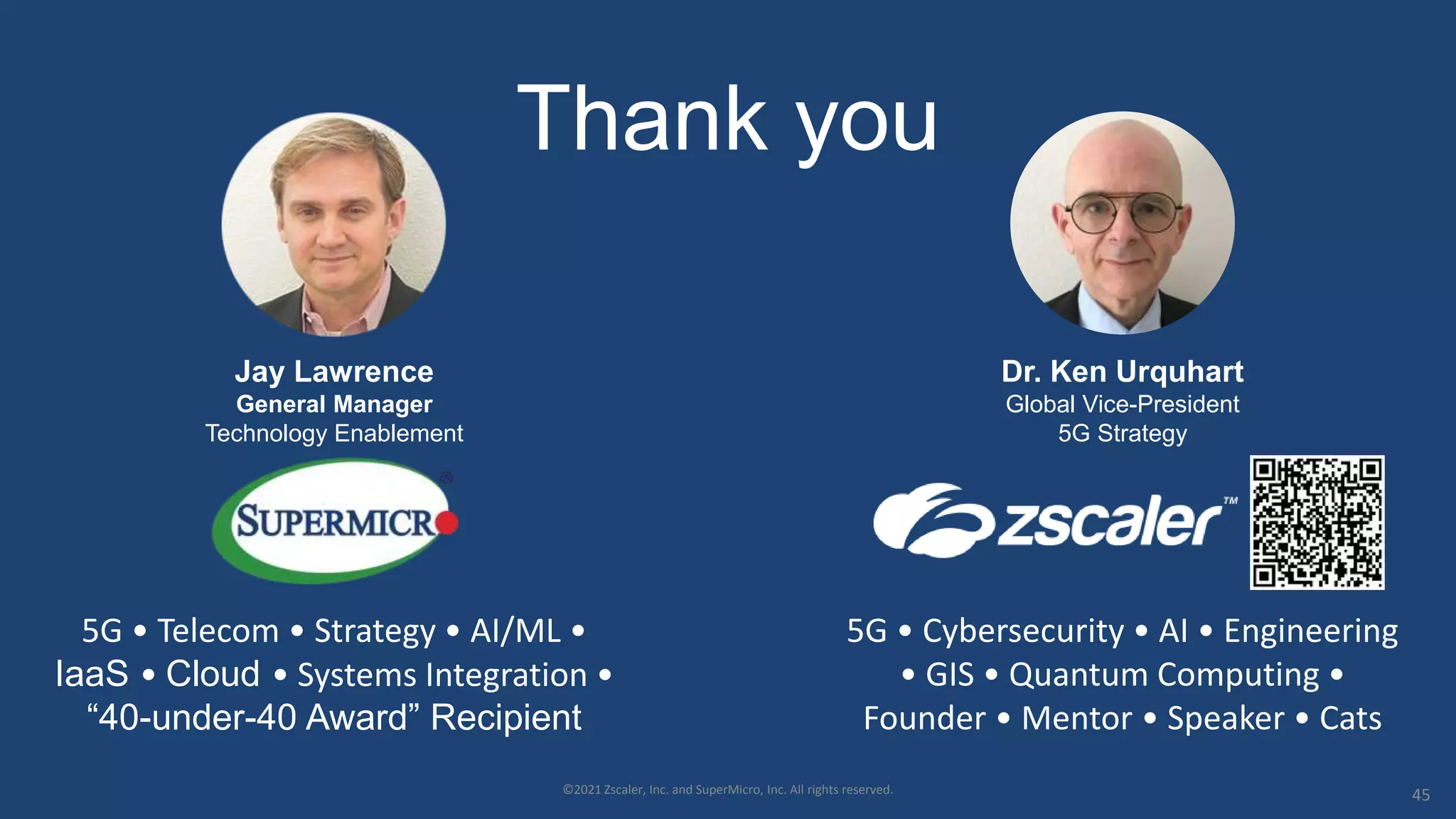 Thank you
Jay Lawrence
General Manager
Technology Enablement
5G • Telecom • Strategy • AI/ML •
IaaS • Cloud • Systems Integration •
“40-under-40 Award” Recipient
©2021 Zscaler, Inc. and SuperMicro, Inc. All rights reserved. 45
Dr. Ken Urquhart
Global Vice-President
5G Strategy
5G • Cybersecurity • AI • Engineering
• GIS • Quantum Computing •
Founder • Mentor • Speaker • Cats
 