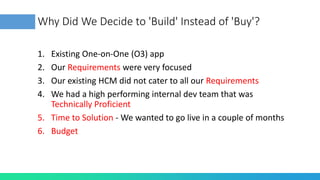 Why Did We Decide to 'Build' Instead of 'Buy'?
1. Existing One-on-One (O3) app
2. Our Requirements were very focused
3. Our existing HCM did not cater to all our Requirements
4. We had a high performing internal dev team that was
Technically Proficient
5. Time to Solution - We wanted to go live in a couple of months
6. Budget
 