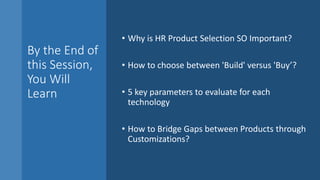 By the End of
this Session,
You Will
Learn
• Why is HR Product Selection SO Important?
• How to choose between 'Build' versus 'Buy’?
• 5 key parameters to evaluate for each
technology
• How to Bridge Gaps between Products through
Customizations?
 
