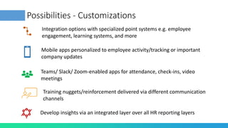 Possibilities - Customizations
Integration options with specialized point systems e.g. employee
engagement, learning systems, and more
Mobile apps personalized to employee activity/tracking or important
company updates
Teams/ Slack/ Zoom-enabled apps for attendance, check-ins, video
meetings
Training nuggets/reinforcement delivered via different communication
channels
Develop insights via an integrated layer over all HR reporting layers
 