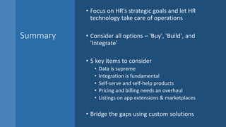 Summary
• Focus on HR’s strategic goals and let HR
technology take care of operations
• Consider all options – 'Buy', 'Build', and
'Integrate'
• 5 key items to consider
• Data is supreme
• Integration is fundamental
• Self-serve and self-help products
• Pricing and billing needs an overhaul
• Listings on app extensions & marketplaces
• Bridge the gaps using custom solutions
 