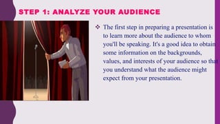  The first step in preparing a presentation is
to learn more about the audience to whom
you'll be speaking. It's a good idea to obtain
some information on the backgrounds,
values, and interests of your audience so that
you understand what the audience might
expect from your presentation.
STEP 1: ANALYZE YOUR AUDIENCE
 