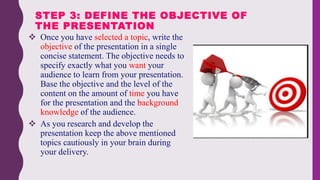  Once you have selected a topic, write the
objective of the presentation in a single
concise statement. The objective needs to
specify exactly what you want your
audience to learn from your presentation.
Base the objective and the level of the
content on the amount of time you have
for the presentation and the background
knowledge of the audience.
 As you research and develop the
presentation keep the above mentioned
topics cautiously in your brain during
your delivery.
STEP 3: DEFINE THE OBJECTIVE OF
THE PRESENTATION
 