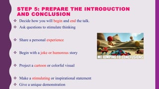  Decide how you will begin and end the talk.
 Ask questions to stimulate thinking
 Share a personal experience
 Begin with a joke or humorous story
 Project a cartoon or colorful visual
 Make a stimulating or inspirational statement
 Give a unique demonstration
STEP 5: PREPARE THE INTRODUCTION
AND CONCLUSION
 