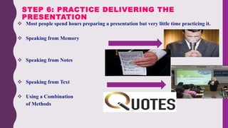  Most people spend hours preparing a presentation but very little time practicing it.
 Speaking from Memory
 Speaking from Notes
 Speaking from Text
 Using a Combination
of Methods
STEP 6: PRACTICE DELIVERING THE
PRESENTATION
 