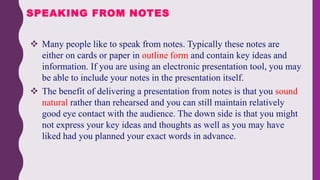  Many people like to speak from notes. Typically these notes are
either on cards or paper in outline form and contain key ideas and
information. If you are using an electronic presentation tool, you may
be able to include your notes in the presentation itself.
 The benefit of delivering a presentation from notes is that you sound
natural rather than rehearsed and you can still maintain relatively
good eye contact with the audience. The down side is that you might
not express your key ideas and thoughts as well as you may have
liked had you planned your exact words in advance.
SPEAKING FROM NOTES
 