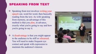  Speaking from text involves writing your
speech out, word for word, then basically
reading from the text. As with speaking
from memory, an advantage of this
method is that you plan, in advance,
exactly what you're going to say and how
you're going to say it.
 A disadvantage is that you might appear
to the audience to be stiff or rehearsed.
You will need to make frequent eye
contact and speak with expression to
maintain the audience's interest.
SPEAKING FROM TEXT
 