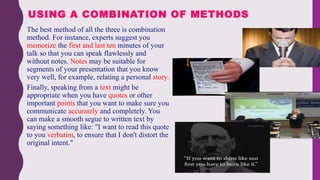  The best method of all the three is combination
method. For instance, experts suggest you
memorize the first and last ten minutes of your
talk so that you can speak flawlessly and
without notes. Notes may be suitable for
segments of your presentation that you know
very well, for example, relating a personal story.
 Finally, speaking from a text might be
appropriate when you have quotes or other
important points that you want to make sure you
communicate accurately and completely. You
can make a smooth segue to written text by
saying something like: "I want to read this quote
to you verbatim, to ensure that I don't distort the
original intent."
USING A COMBINATION OF METHODS
 
