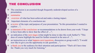  The conclusion is an essential though frequently underdeveloped section of a
presentation.
 summarise
 overview of what has been achieved and make a lasting impact.
 Important elements of a conclusion are:
 a review of the topic and purpose of your presentation: "In this presentation I wanted to
explore ...";
 a statement of the conclusions or recommendations to be drawn from your work: "I hope
to have been able to show that the effect of ....";
 an indication of the next stages (what might be done to take this work further?): "This
does of course highlight the need for further research in the area of ...";
 an instruction as to what happens next (questions, discussion or group work?): "I would
now like to give you the opportunity to ask questions ...";
 a thank you to the audience for their attention and participation: "That's all I have time
for. Thank you very much for listening."
THE CONCLUSION
 