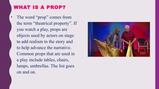 • The word “prop” comes from
the term “theatrical property”. If
you watch a play, props are
objects used by actors on stage
to add realism to the story and
to help advance the narrative.
Common props that are used in
a play include tables, chairs,
lamps, umbrellas. The list goes
on and on.
WHAT IS A PROP?
 