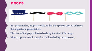 • In a presentation, props are objects that the speaker uses to enhance
the impact of a presentation.
• The size of the prop is limited only by the size of the stage.
• Most props are small enough to be handled by the presenter.
PROPS
 