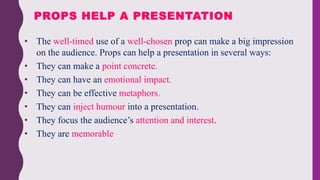• The well-timed use of a well-chosen prop can make a big impression
on the audience. Props can help a presentation in several ways:
• They can make a point concrete.
• They can have an emotional impact.
• They can be effective metaphors.
• They can inject humour into a presentation.
• They focus the audience’s attention and interest.
• They are memorable
PROPS HELP A PRESENTATION
 