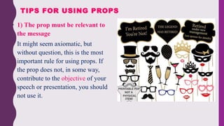 1) The prop must be relevant to
the message
• It might seem axiomatic, but
without question, this is the most
important rule for using props. If
the prop does not, in some way,
contribute to the objective of your
speech or presentation, you should
not use it.
TIPS FOR USING PROPS
 