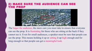 • The larger the audience, the more care you must take to ensure that everyone
can see the prop. It is frustrating for those who are sitting at the back if they
cannot see it. Even for small audiences, a speaker must be sure that people can
see the prop. This means holding it up or setting it up high enough and for
long enough so that people can get a meaningful look.
2) MAKE SURE THE AUDIENCE CAN SEE
THE PROP
 