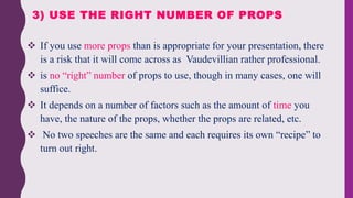  If you use more props than is appropriate for your presentation, there
is a risk that it will come across as Vaudevillian rather professional.
 is no “right” number of props to use, though in many cases, one will
suffice.
 It depends on a number of factors such as the amount of time you
have, the nature of the props, whether the props are related, etc.
 No two speeches are the same and each requires its own “recipe” to
turn out right.
3) USE THE RIGHT NUMBER OF PROPS
 