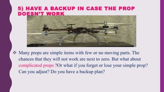  Many props are simple items with few or no moving parts. The
chances that they will not work are next to zero. But what about
complicated props ?Or what if you forget or lose your simple prop?
Can you adjust? Do you have a backup plan?
5) HAVE A BACKUP IN CASE THE PROP
DOESN’T WORK
 