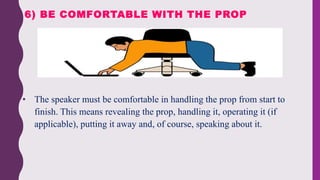 • The speaker must be comfortable in handling the prop from start to
finish. This means revealing the prop, handling it, operating it (if
applicable), putting it away and, of course, speaking about it.
6) BE COMFORTABLE WITH THE PROP
 