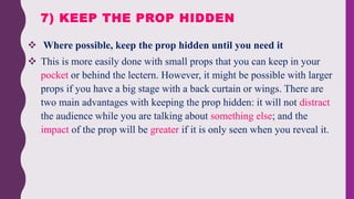  Where possible, keep the prop hidden until you need it
 This is more easily done with small props that you can keep in your
pocket or behind the lectern. However, it might be possible with larger
props if you have a big stage with a back curtain or wings. There are
two main advantages with keeping the prop hidden: it will not distract
the audience while you are talking about something else; and the
impact of the prop will be greater if it is only seen when you reveal it.
7) KEEP THE PROP HIDDEN
 