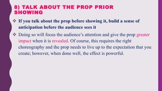  If you talk about the prop before showing it, build a sense of
anticipation before the audience sees it
 Doing so will focus the audience’s attention and give the prop greater
impact when it is revealed. Of course, this requires the right
choreography and the prop needs to live up to the expectation that you
create; however, when done well, the effect is powerful.
8) TALK ABOUT THE PROP PRIOR
SHOWING
 