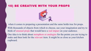  when it comes to preparing a presentation and the same holds true for props.
 With thousands of objects from which to choose, use your imagination and try to
think of unusual props that would have a real impact on your audience.
 One idea is to think about metaphors or analogies for the points you are trying to
make and then look for the relevant item. It might be as close as your kitchen
cupboard.
10) BE CREATIVE WITH YOUR PROPS
 