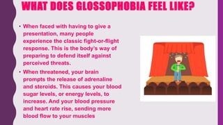 WHAT DOES GLOSSOPHOBIA FEEL LIKE?
• When faced with having to give a
presentation, many people
experience the classic fight-or-flight
response. This is the body’s way of
preparing to defend itself against
perceived threats.
• When threatened, your brain
prompts the release of adrenaline
and steroids. This causes your blood
sugar levels, or energy levels, to
increase. And your blood pressure
and heart rate rise, sending more
blood flow to your muscles
 
