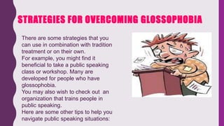 STRATEGIES FOR OVERCOMING GLOSSOPHOBIA
There are some strategies that you
can use in combination with tradition
treatment or on their own.
For example, you might find it
beneficial to take a public speaking
class or workshop. Many are
developed for people who have
glossophobia.
You may also wish to check out an
organization that trains people in
public speaking.
Here are some other tips to help you
navigate public speaking situations:
 