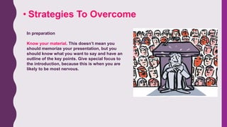• Strategies To Overcome
In preparation
Know your material. This doesn’t mean you
should memorize your presentation, but you
should know what you want to say and have an
outline of the key points. Give special focus to
the introduction, because this is when you are
likely to be most nervous.
 