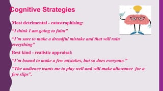 Most detrimental - catastrophising:
“I think I am going to faint”
“I’m sure to make a dreadful mistake and that will ruin
everything”
Best kind - realistic appraisal:
“I’m bound to make a few mistakes, but so does everyone.”
“The audience wants me to play well and will make allowance for a
few slips”.
Cognitive Strategies
 