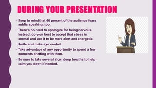 DURING YOUR PRESENTATION
• Keep in mind that 40 percent of the audience fears
public speaking, too.
• There’s no need to apologize for being nervous.
Instead, do your best to accept that stress is
normal and use it to be more alert and energetic.
• Smile and make eye contact
• Take advantage of any opportunity to spend a few
moments chatting with them.
• Be sure to take several slow, deep breaths to help
calm you down if needed.
 