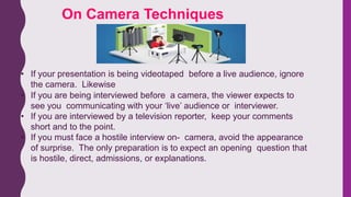 • If your presentation is being videotaped before a live audience, ignore
the camera. Likewise
• If you are being interviewed before a camera, the viewer expects to
see you communicating with your ‘live’ audience or interviewer.
• If you are interviewed by a television reporter, keep your comments
short and to the point.
• If you must face a hostile interview on- camera, avoid the appearance
of surprise. The only preparation is to expect an opening question that
is hostile, direct, admissions, or explanations.
On Camera Techniques
 