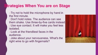 Try not to hold the microphone by hand in
the first minute.
Don't hold notes. The audience can see
them shake. Use three-by-five cards instead.
Use eye contact. It will make you feel less
isolated.
Look at the friendliest faces in the
audience.
Joke about your nervousness. What's the
right wine to go with fingernails?
Strategies When You are on Stage
 