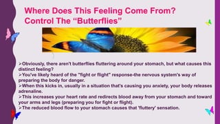 Obviously, there aren't butterflies fluttering around your stomach, but what causes this
distinct feeling?
You've likely heard of the "fight or flight" response-the nervous system's way of
preparing the body for danger.
When this kicks in, usually in a situation that's causing you anxiety, your body releases
adrenaline.
This increases your heart rate and redirects blood away from your stomach and toward
your arms and legs (preparing you for fight or flight).
The reduced blood flow to your stomach causes that 'fluttery' sensation.
Where Does This Feeling Come From?
Control The “Butterflies”
 