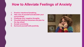 How to Alleviate Feelings of Anxiety
1. Practice intentional breathing.
2. Take care of yourself and declutter your
surroundings.
3. Challenge your negative thoughts.
4. Visualize positive outcomes and plan for
the day ahead
5. Accept uncertainty.
6. Surround yourself with positivity.
 