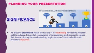 • An effective presentation makes the best use of the relationship between the presenter
and the audience. It takes full consideration of the audience's needs in order to capture
their interest, develop their understanding, inspire their confidence and achieve the
presenter's objectives.
PLANNING YOUR PRESENTATION
 
