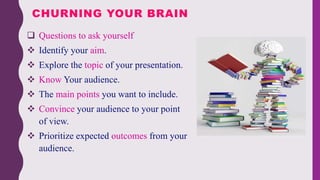  Questions to ask yourself
 Identify your aim.
 Explore the topic of your presentation.
 Know Your audience.
 The main points you want to include.
 Convince your audience to your point
of view.
 Prioritize expected outcomes from your
audience.
CHURNING YOUR BRAIN
 