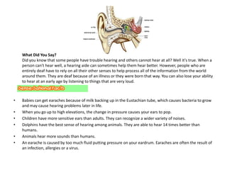 What Did You Say?
    Did you know that some people have trouble hearing and others cannot hear at all? Well it's true. When a
    person can't hear well, a hearing aide can sometimes help them hear better. However, people who are
    entirely deaf have to rely on all their other senses to help process all of the information from the world
    around them. They are deaf because of an illness or they were born that way. You can also lose your ability
    to hear at an early age by listening to things that are very loud.



•   Babies can get earaches because of milk backing up in the Eustachian tube, which causes bacteria to grow
    and may cause hearing problems later in life.
•   When you go up to high elevations, the change in pressure causes your ears to pop.
•   Children have more sensitive ears than adults. They can recognize a wider variety of noises.
•   Dolphins have the best sense of hearing among animals. They are able to hear 14 times better than
    humans.
•   Animals hear more sounds than humans.
•   An earache is caused by too much fluid putting pressure on your eardrum. Earaches are often the result of
    an infection, allergies or a virus.
 