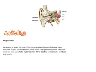 Imagine This!


On a piece of paper, list some of the things you hear from the following sound
machine. In your spiral notebooks, write either a paragraph or a poem. Describe
what you hear and what it might look like. Make it so that someone else could see
and hear it.
 