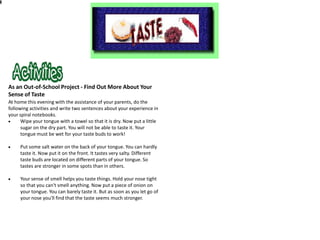 As an Out-of-School Project - Find Out More About Your
Sense of Taste
At home this evening with the assistance of your parents, do the
following activities and write two sentences about your experience in
your spiral notebooks.
      Wipe your tongue with a towel so that it is dry. Now put a little
      sugar on the dry part. You will not be able to taste it. Your
      tongue must be wet for your taste buds to work!

     Put some salt water on the back of your tongue. You can hardly
     taste it. Now put it on the front. It tastes very salty. Different
     taste buds are located on different parts of your tongue. So
     tastes are stronger in some spots than in others.

     Your sense of smell helps you taste things. Hold your nose tight
     so that you can't smell anything. Now put a piece of onion on
     your tongue. You can barely taste it. But as soon as you let go of
     your nose you'll find that the taste seems much stronger.
 