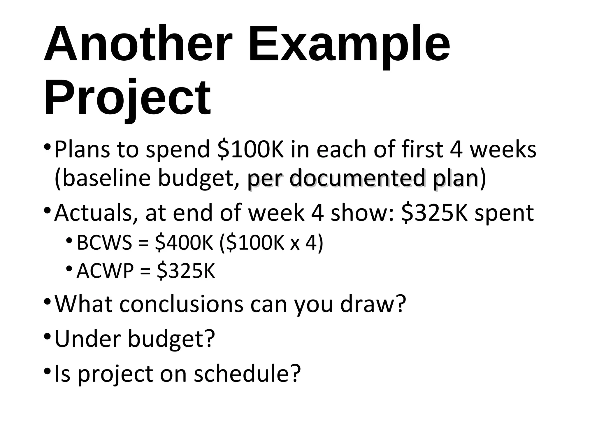 Another Example
Project
•Plans to spend $100K in each of first 4 weeks
(baseline budget, per documented planper documented plan)
•Actuals, at end of week 4 show: $325K spent
•BCWS = $400K ($100K x 4)
•ACWP = $325K
•What conclusions can you draw?
•Under budget?
•Is project on schedule?
13
 