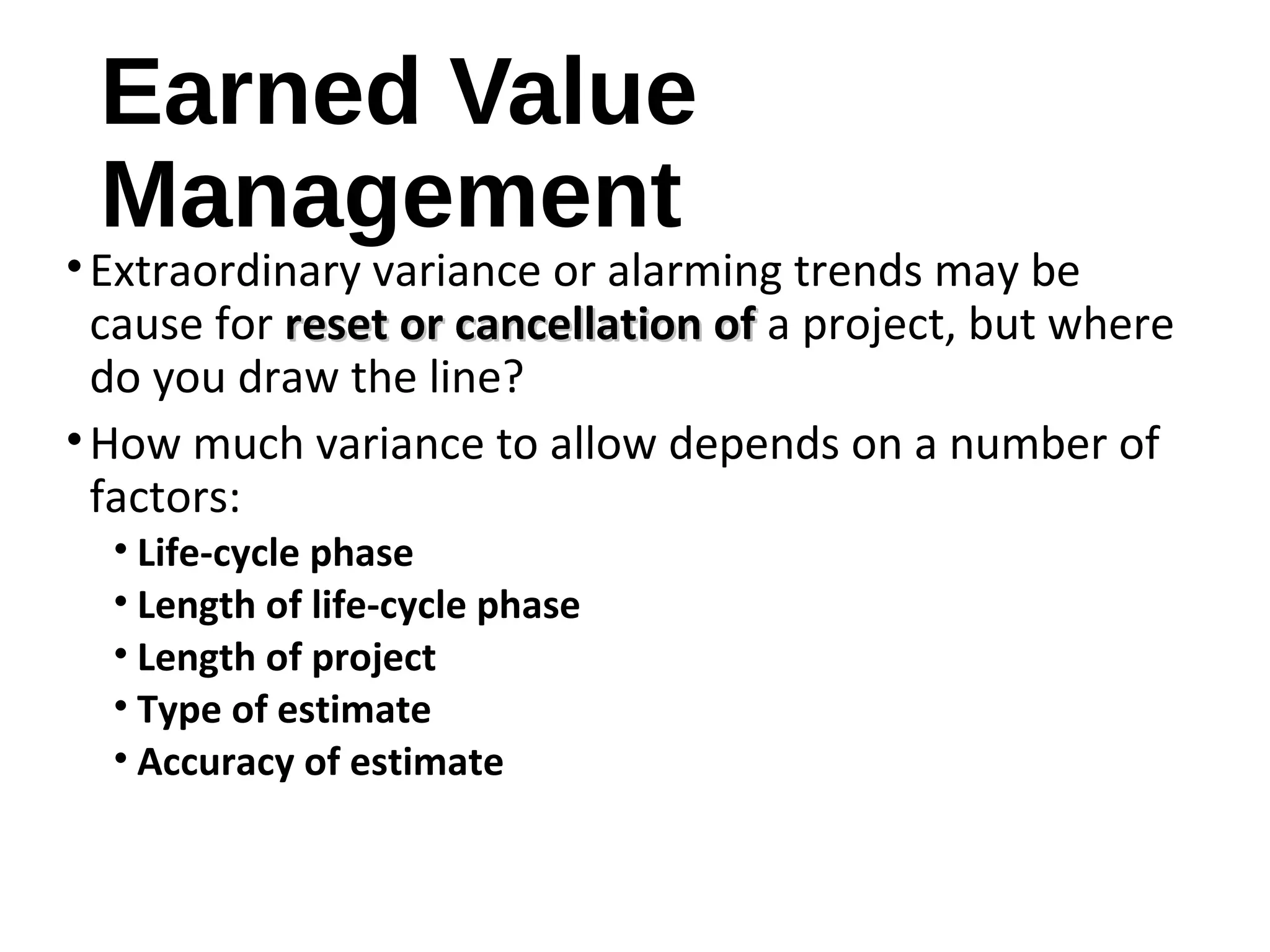 Earned Value
Management
•Extraordinary variance or alarming trends may be
cause for reset or cancellation ofreset or cancellation of a project, but where
do you draw the line?
•How much variance to allow depends on a number of
factors:
• Life-cycle phase
• Length of life-cycle phase
• Length of project
• Type of estimate
• Accuracy of estimate
15
 