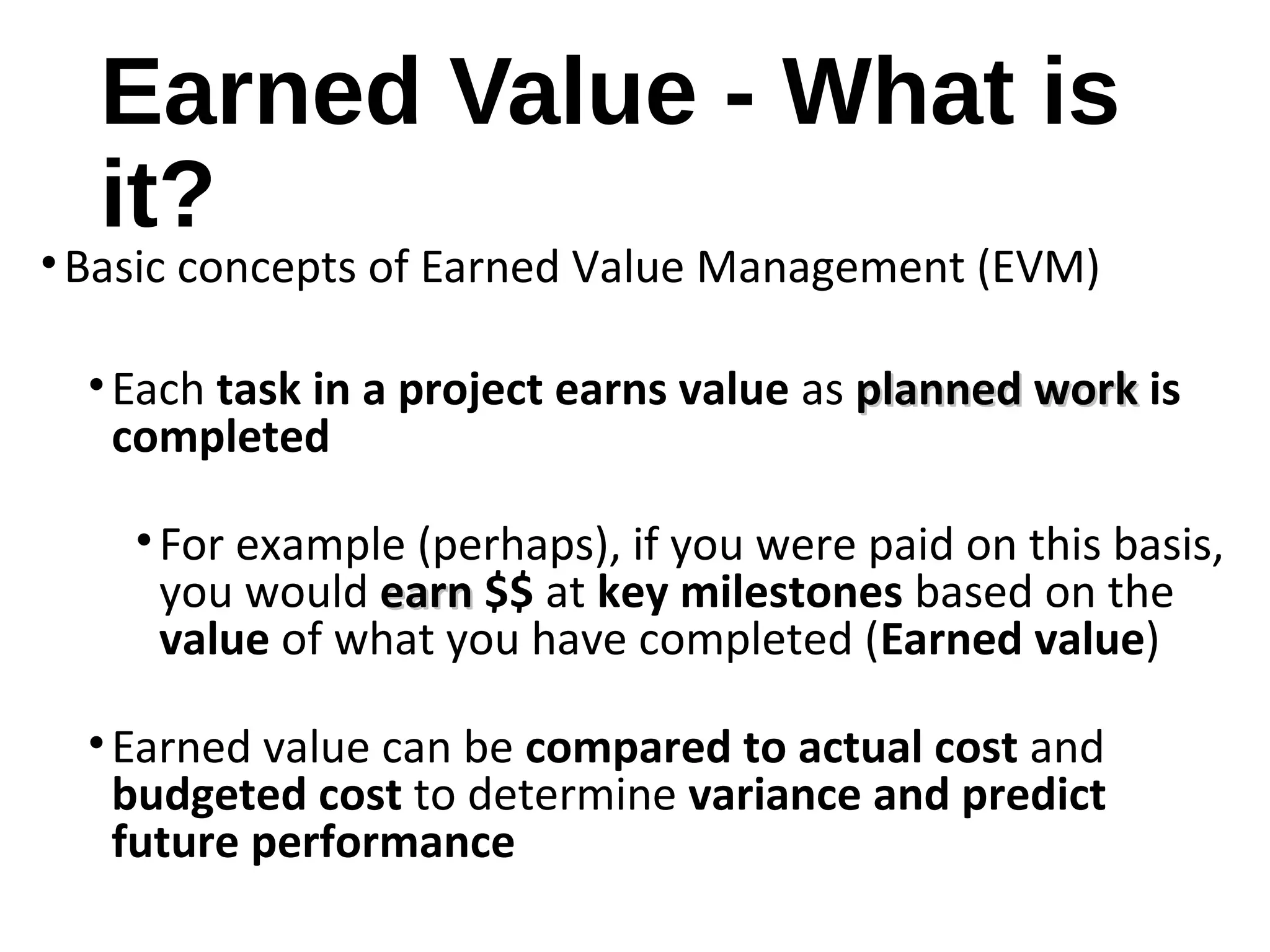 Earned Value - What is
it?
•Basic concepts of Earned Value Management (EVM)
•Each task in a project earns value as planned workplanned work is
completed
•For example (perhaps), if you were paid on this basis,
you would earnearn $$ at key milestones based on the
value of what you have completed (Earned value)
•Earned value can be compared to actual cost and
budgeted cost to determine variance and predict
future performance
3
 