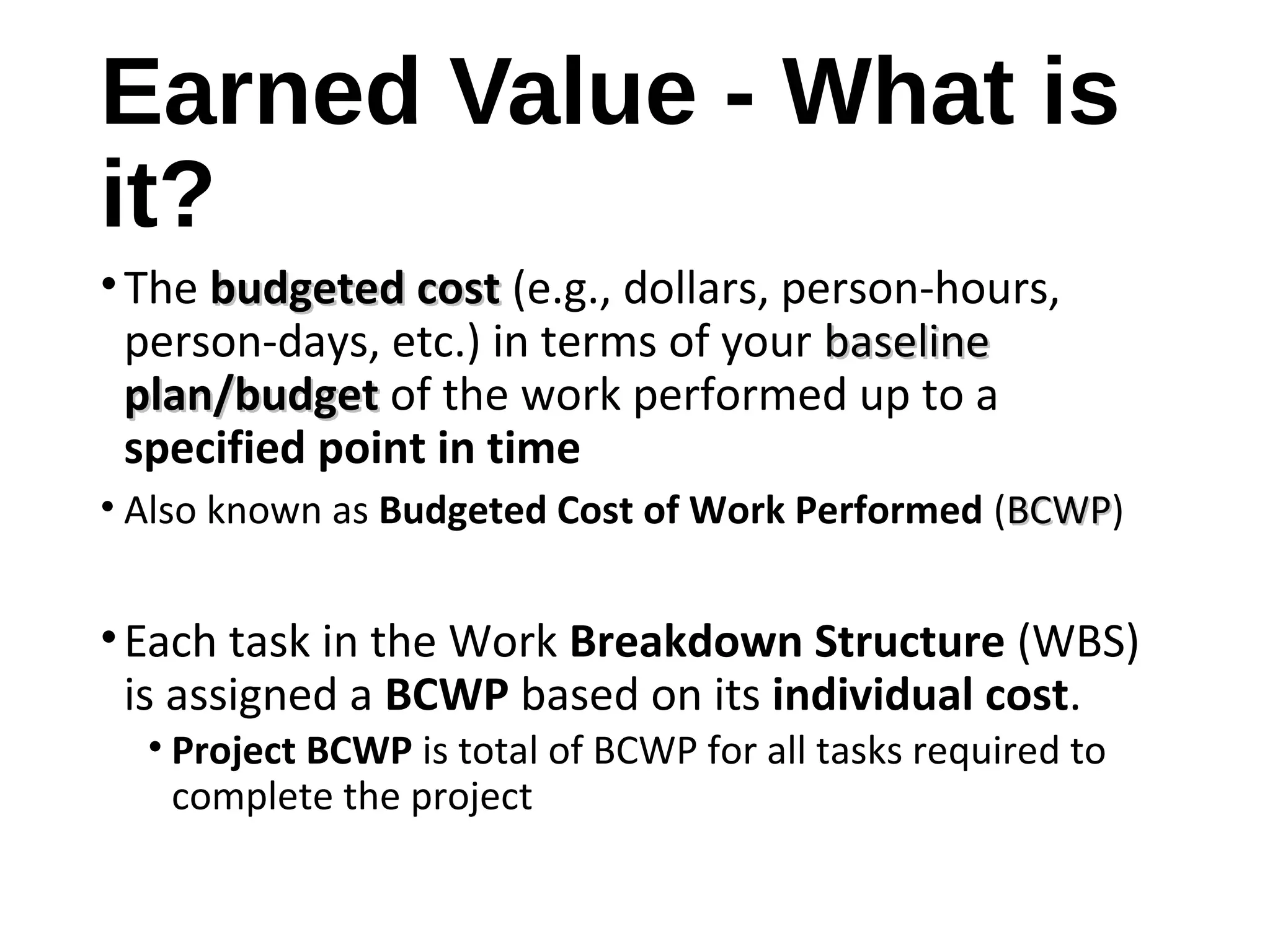 Earned Value - What is
it?
•The budgeted costbudgeted cost (e.g., dollars, person-hours,
person-days, etc.) in terms of your baselinebaseline
plan/budgetplan/budget of the work performed up to a
specified point in time
• Also known as Budgeted Cost of Work Performed (BCWPBCWP)
•Each task in the Work Breakdown Structure (WBS)
is assigned a BCWP based on its individual cost.
• Project BCWP is total of BCWP for all tasks required to
complete the project
4
 