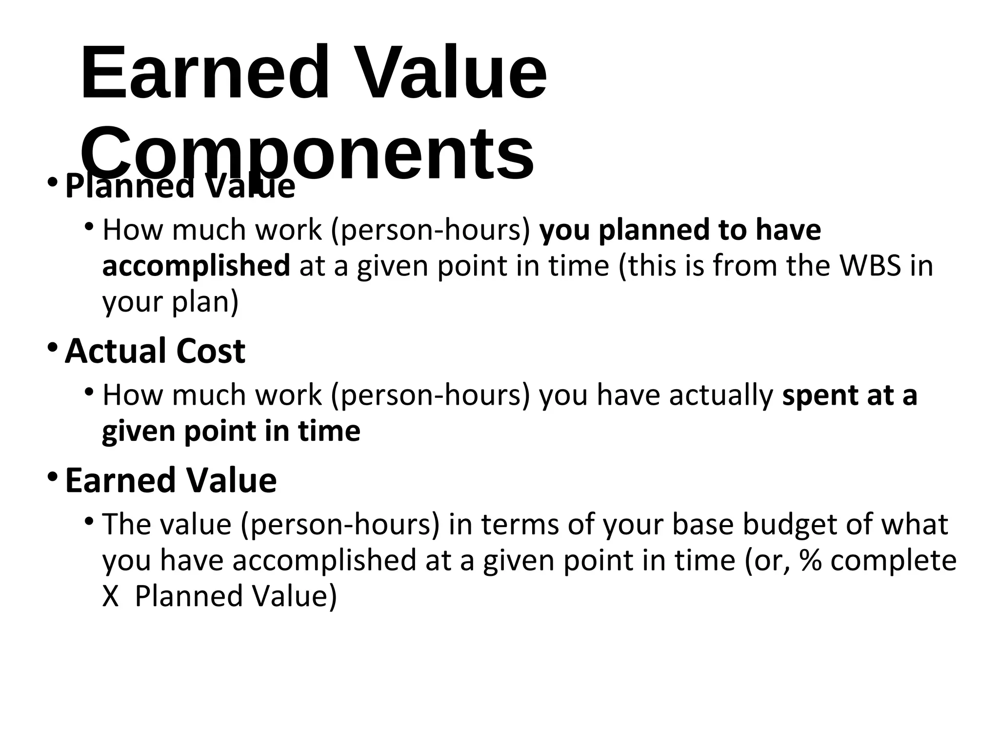 Earned Value
Components•Planned Value
• How much work (person-hours) you planned to have
accomplished at a given point in time (this is from the WBS in
your plan)
•Actual Cost
• How much work (person-hours) you have actually spent at a
given point in time
•Earned Value
• The value (person-hours) in terms of your base budget of what
you have accomplished at a given point in time (or, % complete
X Planned Value)
5
 
