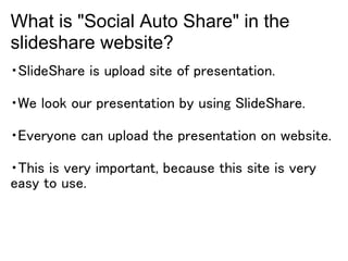 What is "Social Auto Share" in the
slideshare website?
・SlideShare is upload site of presentation.

・We look our presentation by using SlideShare.

・Everyone can upload the presentation on website.

・This is very important, because this site is very
easy to use.
 