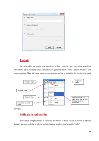 Capas:
La utilización de capas nos permitirá utilizar material que queramos visualizar
únicamente en un momento dado y material que queramos tener visible siempre dentro de una
misma página. Muy útil para tener en una misma página la solución de un ejercicio para

corregir.

Salir de la aplicación
Para cerrar completamente el software de eBeam se hace clic en el icono de eBeam
Interact que está en la barra inferior del escritorio y seselecciona la opción “Salir”.

22

 